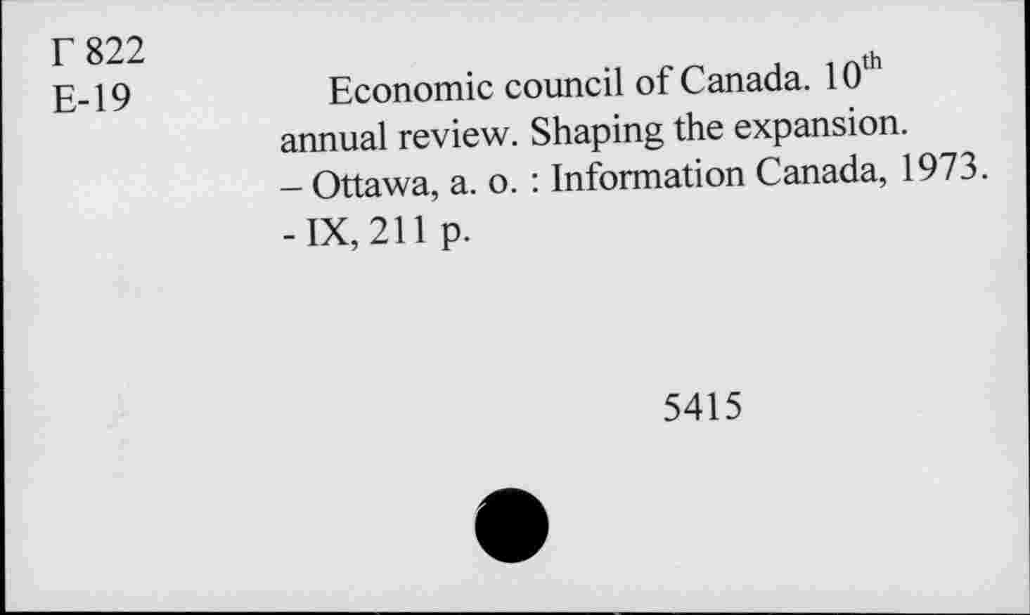 ﻿r 822
E-19
Economic council of Canada. 10th annual review. Shaping the expansion.
- Ottawa, a. o. : Information Canada, 1973.
-IX, 211 p.
5415